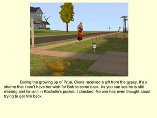 During the growing up of Prue, Olona received a gift from the gypsy. It’s a shame that I can’t have her wish for Bob to come back. As you can see he is still missing and he isn’t in Rochelle’s pocket. I checked! No one has even thought about trying to get him back. 