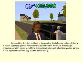 I missed the doo-dad but here is the proof of the influence points. Anthony is now a business tycoon. Now he wants to be head of the SCIA. He also got enough aspiration points to roll for a second aspiration and rolled knowledge. Which is fine if you want to be a spy but still a little boring. 