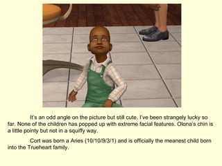 It’s an odd angle on the picture but still cute. I’ve been strangely lucky so far. None of the children has popped up with extreme facial features. Olona’s chin is a little pointy but not in a squiffy way. Cort was born a Aries (10/10/9/3/1) and is officially the meanest child born into the Trueheart family.  