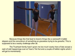 Because things like that lead to bizarre things like a werewolf in ballet slippers and the conundrum of something so graceless trying to be graceful. This is supposed to be a wacky challenge after all. The Trueheart family hasn’t given me too much wacky here of late except a rash of odd happenings over at Tess’s Tiki Hut and a couple of hellish nights which I will get to momentarily. 