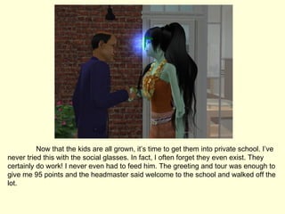 Now that the kids are all grown, it’s time to get them into private school. I’ve never tried this with the social glasses. In fact, I often forget they even exist. They certainly do work! I never even had to feed him. The greeting and tour was enough to give me 95 points and the headmaster said welcome to the school and walked off the lot. 