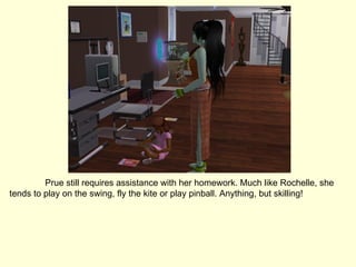 Prue still requires assistance with her homework. Much like Rochelle, she tends to play on the swing, fly the kite or play pinball. Anything, but skilling! 