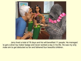 Jerry lived a total of 76 days and his will benefited 11 people. He managed to get a silver toy maker badge and never worked a day in his life. He was my only male sim to get abducted so far and fathered four beautiful children. 