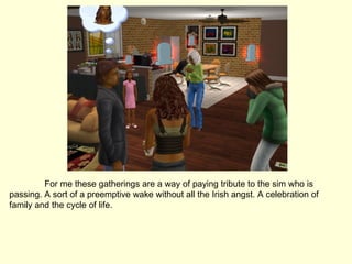 For me these gatherings are a way of paying tribute to the sim who is passing. A sort of a preemptive wake without all the Irish angst. A celebration of family and the cycle of life. 