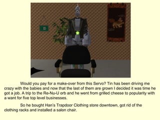 Would you pay for a make-over from this Servo? Tin has been driving me crazy with the babies and now that the last of them are grown I decided it was time he got a job. A trip to the Re-Nu-U orb and he went from grilled cheese to popularity with a want for five top level businesses. So he bought Han’s Trapdoor Clothing store downtown, got rid of the clothing racks and installed a salon chair. 