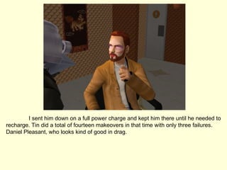 I sent him down on a full power charge and kept him there until he needed to recharge. Tin did a total of fourteen makeovers in that time with only three failures. Daniel Pleasant, who looks kind of good in drag. 