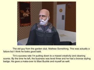 The old guy from the garden club. Mathew Something. This was actually a failure but I think he looks good bald. Tin’s success rate I’m putting down to a maxed creativity and cleaning scores. By the time he left, the business was level three and he had a bronze styling badge. He gave a make-over to Maxi Buckle and myself as well. 