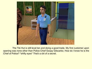 The Tiki Hut is still level ten and doing a good trade. My first customer upon opening was none other than Police Chief Goopy Gilscarbo. How do I know he is the Chief of Police? *shifty eyes* That’s a bit of a secret. 