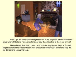 Until I got the brillent idea to light the fire in the fireplace. There used to be a rug where Odell and Psion are standing. Now it and the two of them are on fire! I know better than this. I have lost a sim this way before. Rugs in front of fireplaces catch fire! *head  desk* And of course I couldn’t get anyone to stop the fire dance long enough to help. 