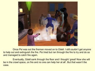 Once Psi was out the fireman moved on to Odell. I still couldn’t get anyone to help out and extinguish the fire. Psi tried but ran through the fire to try and do so and managed to catch fire again. Eventually, Odell sank through the floor and I thought ‘great! Now she will be in the crawl space, on fire and no one can help her at all’. But that wasn’t the case. 
