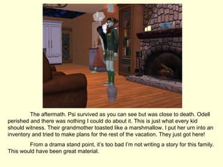 The aftermath. Psi survived as you can see but was close to death. Odell perished and there was nothing I could do about it. This is just what every kid should witness. Their grandmother toasted like a marshmallow. I put her urn into an inventory and tried to make plans for the rest of the vacation. They just got here! From a drama stand point, it’s too bad I’m not writing a story for this family. This would have been great material. 
