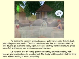 I’m limiting the vacation photos because, quite frankly, after Odell’s death everything else was painful. The kid’s moods were terrible and it took most of the four days to get everyone happy again. Let’s just say they went on the tours, grilled some fish and learned how to slap dance and move on. On top of all that the family glitched when they returned and they didn’t receive any vacation benefits- good or bad. The family just teleported into their living room without arriving in a van or anything.  