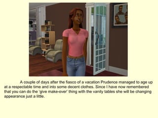 A couple of days after the fiasco of a vacation Prudence managed to age up at a respectable time and into some decent clothes. Since I have now remembered that you can do the ‘give make-over’ thing with the vanity tables she will be changing appearance just a little. 