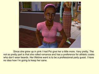 Since she grew up in pink I had Psi give her a little more. Very pretty. The not so pretty part is that she rolled romance and has a preference for athletic cooks who don’t wear beards. Her lifetime want is to be a professional party guest. I have no idea how I’m going to keep her sane.  