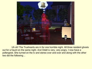Uh oh! The Truehearts are in for one horrible night. All three resident ghosts out for a haunt on the same night. And Odell is very, very angry. I now have a poltergeist. She turned on the tv and stereo over and over and along with the other two did the following… 
