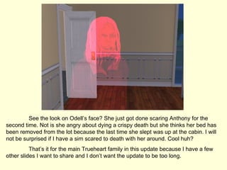 See the look on Odell’s face? She just got done scaring Anthony for the second time. Not is she angry about dying a crispy death but she thinks her bed has been removed from the lot because the last time she slept was up at the cabin. I will not be surprised if I have a sim scared to death with her around. Cool huh? That’s it for the main Trueheart family in this update because I have a few other slides I want to share and I don’t want the update to be too long.  