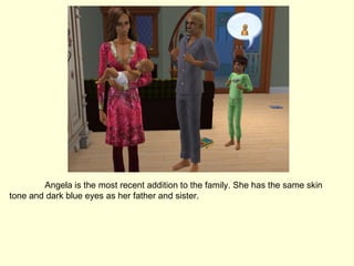 Angela is the most recent addition to the family. She has the same skin tone and dark blue eyes as her father and sister. 