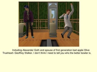 Including Alexander Goth and spouse of first generation bad apple Olive Trueheart- Geoffrey Walker. I don’t think I need to tell you who the better bowler is. 