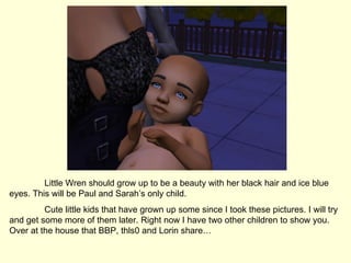 Little Wren should grow up to be a beauty with her black hair and ice blue eyes. This will be Paul and Sarah’s only child.  Cute little kids that have grown up some since I took these pictures. I will try and get some more of them later. Right now I have two other children to show you. Over at the house that BBP, thls0 and Lorin share… 