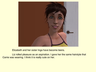 Elizabeth and her sister Inga have become teens. Liz rolled pleasure as an aspiration. I gave her the same hairstyle that Carrie was wearing. I think it is really cute on her. 