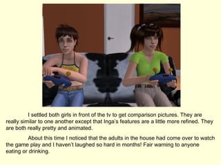 I settled both girls in front of the tv to get comparison pictures. They are really similar to one another except that Inga’s features are a little more refined. They are both really pretty and animated. About this time I noticed that the adults in the house had come over to watch the game play and I haven’t laughed so hard in months! Fair warning to anyone eating or drinking. 