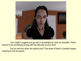 Lea, might I suggest you go see a neurologist as soon as possible. There seems to be something wrong with the left side of your face! Do you see the other two behind her? The three of them in tandem began reacting to the ssx game. 