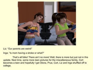Liz; “Our parents are weird!” Inga; “Is mom having a stroke or what?” That’s all folks! There ain’t no more! Well, there is more but just not in this update. Next time, some more teen pictures for the miscellaneous family, Cort becomes a teen and hopefully I get Olona, Prue, Cort, Liz and Inga shuffled off to college. 