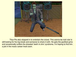 Titus Pie also stopped in to entertain the crowd. This wanna be rock star is still looking for his big break and someone to share it with. He gets the goofiest grins and occasionally suffers the dreaded ‘teeth in chin’ syndrome. I’m hoping to find him a job in the music career track soon. 