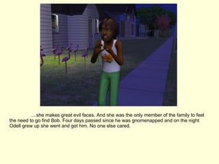 … she makes great evil faces. And she was the only member of the family to feel the need to go find Bob. Four days passed since he was gnomenapped and on the night Odell grew up she went and got him. No one else cared. 