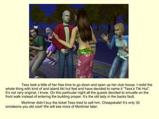 Tess took a little of her free time to go down and open up her club house. I redid the whole thing with kind of and island tiki hut feel and have decided to name it “Tess’s Tiki Hut”. It’s not very original, I know. On this particular night all the guests decided to smustle on the front walk instead of entering the building proper. It’s the old lady in the backs fault. Mortimer didn’t buy the ticket Tess tried to sell him. Cheapskate! It’s only 30 simoleons you old coot! We will see more of Mortimer later. 