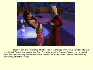 Back in part one I mentioned that Tess got two things on her trips downtown to find a husband. One of course was Joe Carr. The other was the Countess's phone number and Tess has been chatting her up ever since. I invited her to the club to cement the friendship and then just for the laughs… 