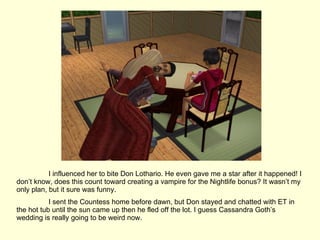 I influenced her to bite Don Lothario. He even gave me a star after it happened! I don’t know, does this count toward creating a vampire for the Nightlife bonus? It wasn’t my only plan, but it sure was funny. I sent the Countess home before dawn, but Don stayed and chatted with ET in the hot tub until the sun came up then he fled off the lot. I guess Cassandra Goth’s wedding is really going to be weird now. 