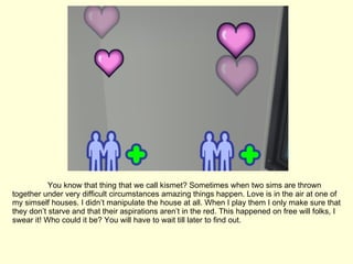 You know that thing that we call kismet? Sometimes when two sims are thrown together under very difficult circumstances amazing things happen. Love is in the air at one of my simself houses. I didn’t manipulate the house at all. When I play them I only make sure that they don’t starve and that their aspirations aren’t in the red. This happened on free will folks, I swear it! Who could it be? You will have to wait till later to find out. 