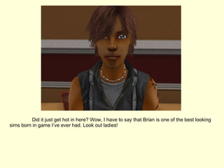 Did it just get hot in here? Wow, I have to say that Brian is one of the best looking sims born in game I’ve ever had. Look out ladies! 