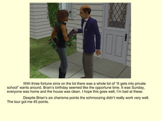 With three fortune sims on the lot there was a whole lot of “X gets into private school” wants around. Brain’s birthday seemed like the opportune time. It was Sunday, everyone was home and the house was clean. I hope this goes well, I’m bad at these. Despite Brian’s six charisma points the schmoozing didn’t really work very well. The tour got me 45 points. 
