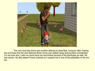 The very next day there was another attempt to steal Bob, however after making the evil faces this kid who followed Brian home just walked away leaving Bob unmolested. I’m not sure why. Later he came back out and kicked several of the flamingos as well. He has issues. He also doesn’t have a phone so I suspect he is one of the playables in the sim bin. 