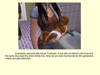 Everybody welcome little Oscar Trueheart. A boy with his father’s skin tone and the same blue eyes the entire family has. Now we are done having kids for this generation unless Joe gets abducted. 