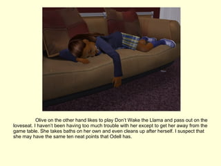 Olive on the other hand likes to play Don’t Wake the Llama and pass out on the loveseat. I haven’t been having too much trouble with her except to get her away from the game table. She takes baths on her own and even cleans up after herself. I suspect that she may have the same ten neat points that Odell has. 