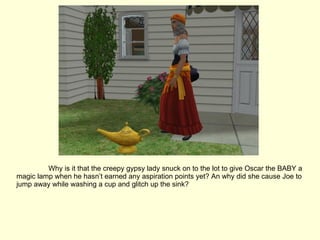 Why is it that the creepy gypsy lady snuck on to the lot to give Oscar the BABY a magic lamp when he hasn’t earned any aspiration points yet? An why did she cause Joe to jump away while washing a cup and glitch up the sink? 