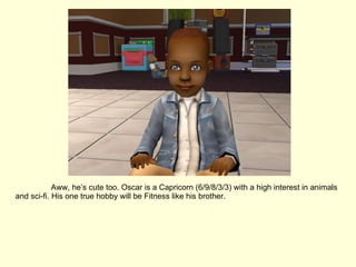 Aww, he’s cute too. Oscar is a Capricorn (6/9/8/3/3) with a high interest in animals and sci-fi. His one true hobby will be Fitness like his brother. 