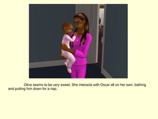 Olive seems to be very sweet. She interacts with Oscar all on her own, bathing and putting him down for a nap. 