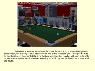 I did send the kids out to the diner for a little fun and to try and set some gender preferences, but the only teen to show up was one of the Pleasant girls. I also got the kids to start building up their pool skills since the heir, whoever that may be, will need to be able to perform the xylophone trick before becoming an adult. I guess its time to put a table in at the house. 