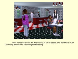 Olive wandered around the diner waiting to talk to people. She didn’t have much luck finding anyone who was willing to stop eating. 