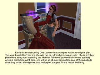 Earlier I said that turning Don Lothario into a vampire wasn’t my original plan. This was. I really like Tess and she was two days from becoming an elder. She is only two promotions away from becoming the “Hand of Poseidon” (cue ominous ocean sounds) which is her lifetime want. Also, she will be up all night to help take care of the grandkids when they arrive, leaving more time to sleep or stargaze for the rest of the family. 