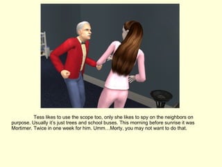 Tess likes to use the scope too, only she likes to spy on the neighbors on purpose. Usually it’s just trees and school buses. This morning before sunrise it was Mortimer. Twice in one week for him. Umm…Morty, you may not want to do that. 
