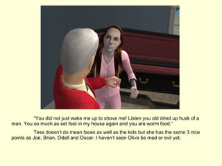 “ You did not just wake me up to shove me! Listen you old dried up husk of a man. You so much as set foot in my house again and you are worm food.” Tess doesn’t do mean faces as well as the kids but she has the same 3 nice points as Joe, Brian, Odell and Oscar. I haven’t seen Olive be mad or evil yet. 