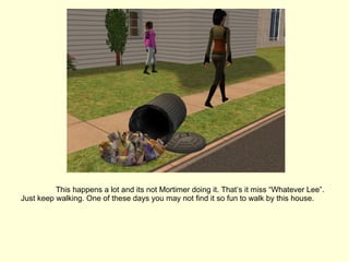 This happens a lot and its not Mortimer doing it. That’s it miss “Whatever Lee”. Just keep walking. One of these days you may not find it so fun to walk by this house. 