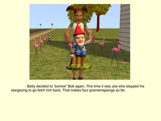 Betty decided to “borrow” Bob again. This time it was Joe who stopped his stargazing to go fetch him back. That makes four gnomenappings so far. 