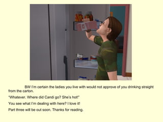 BW I’m certain the ladies you live with would not approve of you drinking straight from the carton.  “ Whatever. Where did Candi go? She’s hot!” You see what I’m dealing with here? I love it! Part three will be out soon. Thanks for reading.  