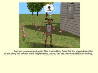 Bob was gnomenapped again! This time by Betty Delightful, the adopted daughter of one of my test families in the neighborhood. As you can see, they had a break in recently. 